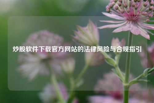 炒股软件下载官方网站的法律风险与合规指引