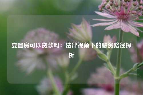 安置房可以贷款吗：法律视角下的融资路径探析